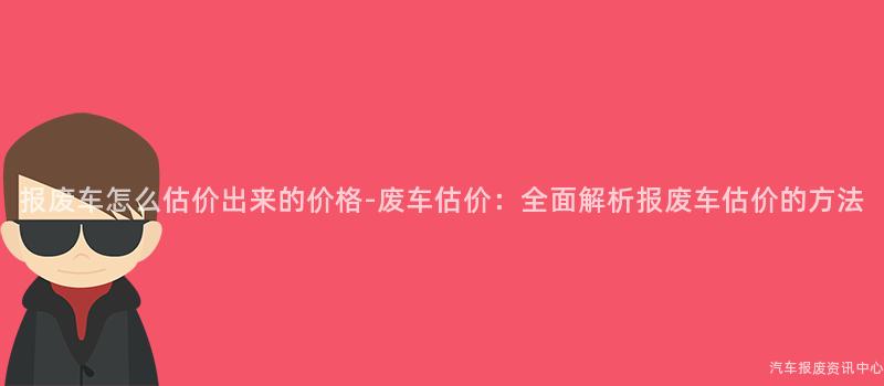 报废车怎么估价出来的价格-废车估价：全面解析报废车估价的方法