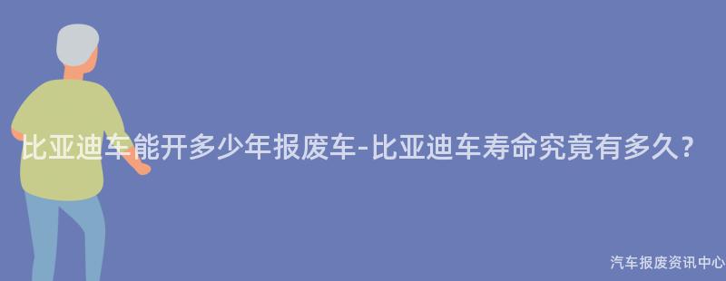 比亚迪车能开多少年报废车-比亚迪车寿命究竟有多久？