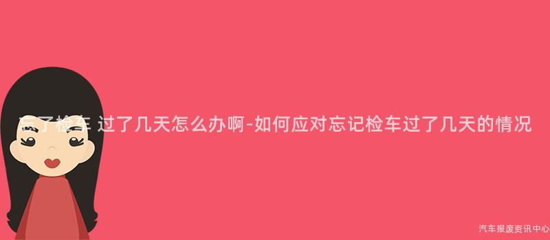 忘了检车 过了几天怎么办啊-如何应对忘记检车过了几天的情况