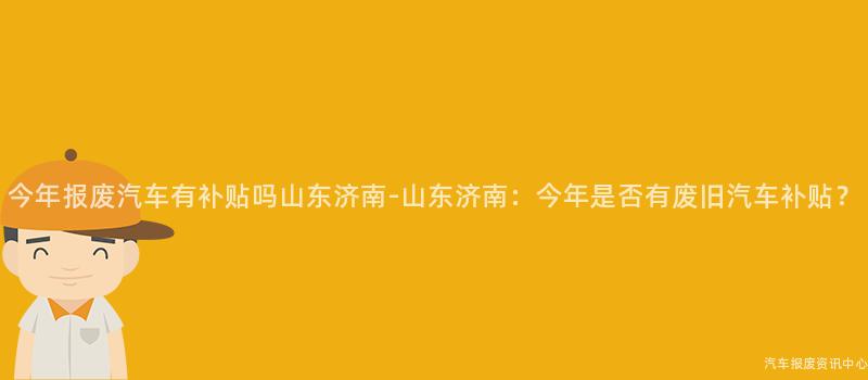 今年报废汽车有补贴吗山东济南-山东济南：今年是否有废旧汽车补贴？