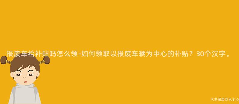报废车给补贴吗怎么领-如何领取以报废车辆为中心的补贴？30个汉字。