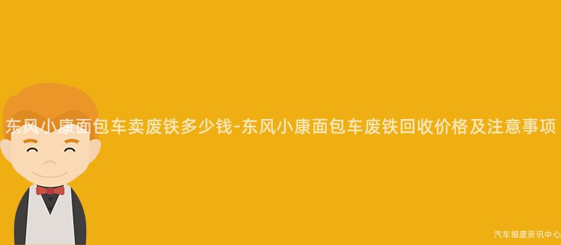 东风小康面包车卖废铁多少钱-东风小康面包车废铁回收价格及注意事项