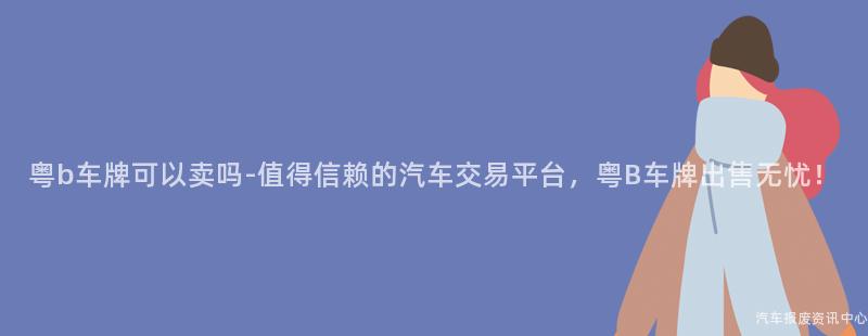 粤b车牌可以卖吗-值得信赖的汽车交易平台，粤B车牌出售无忧！