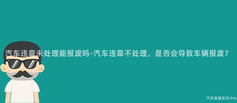 汽车违章未处理能报废吗-汽车违章不处理，是否会导致车辆报废？