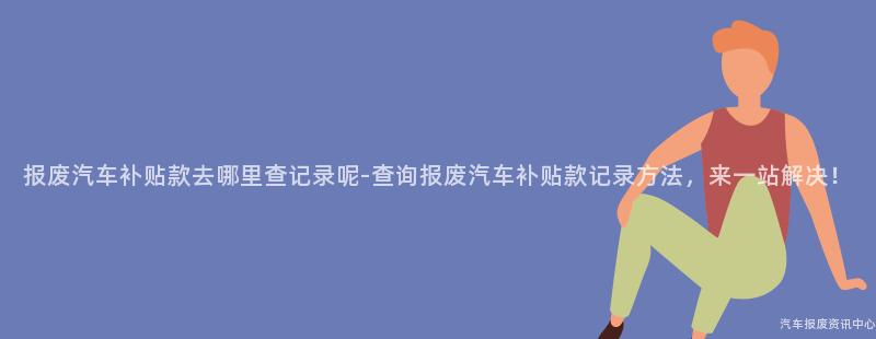 报废汽车补贴款去哪里查记录呢-查询报废汽车补贴款记录方法，来一站解决！