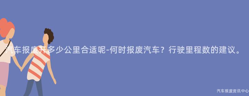 汽车报废开多少公里合适呢-何时报废汽车？行驶里程数的建议。