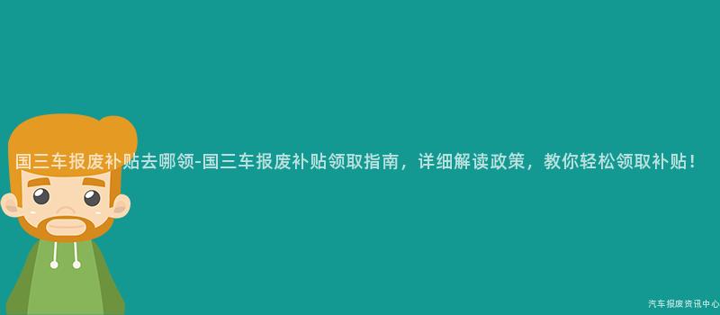 国三车报废补贴去哪领-国三车报废补贴领取指南，详细解读政策，教你轻松领取补贴！