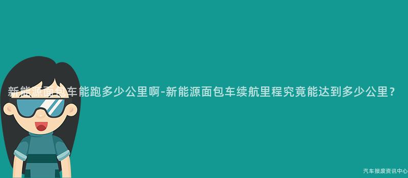 新能源面包车能跑多少公里啊-新能源面包车续航里程究竟能达到多少公里？
