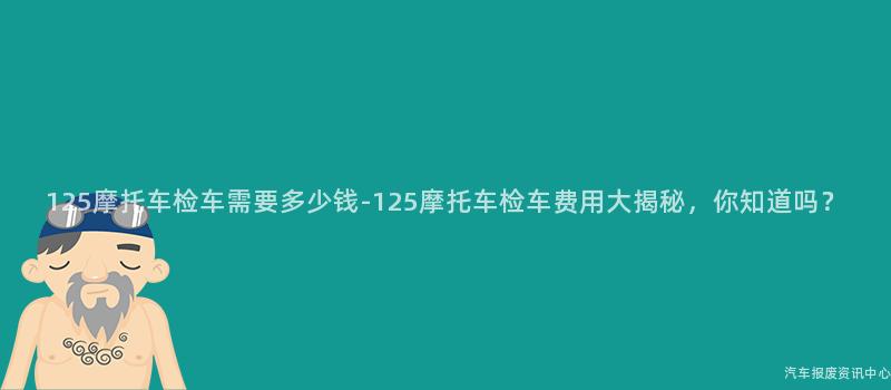 125摩托车检车需要多少钱-125摩托车检车费用大揭秘，你知道吗？