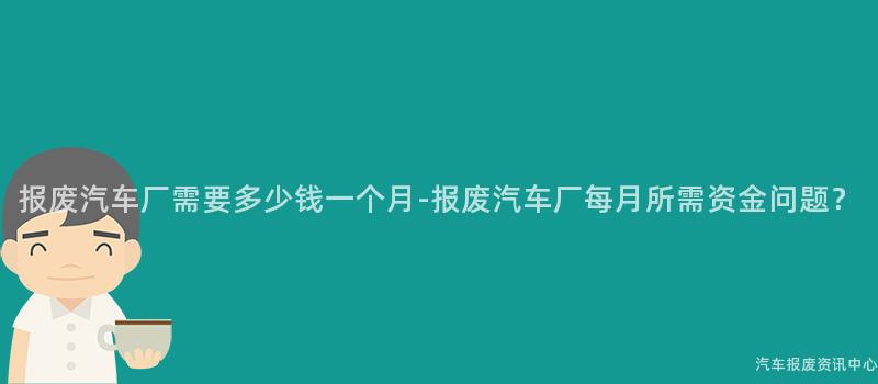 报废汽车厂需要多少钱一个月-报废汽车厂每月所需资金问题？