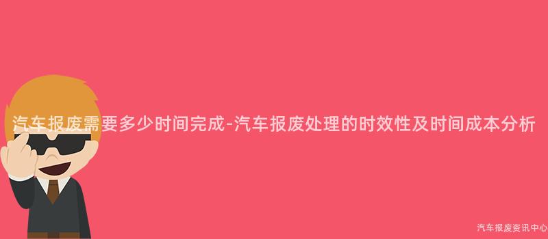 汽车报废需要多少时间完成-汽车报废处理的时效性及时间成本分析