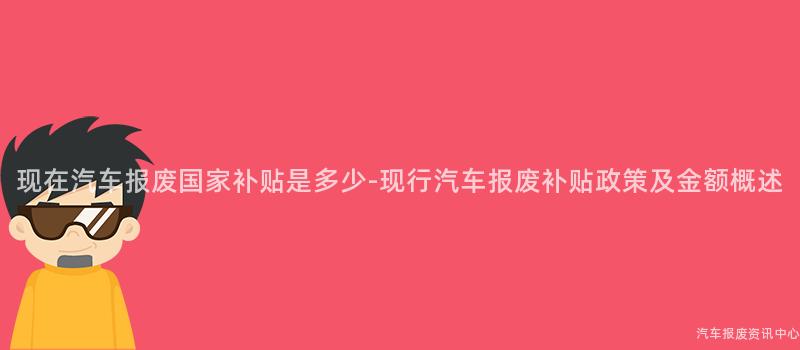 现在汽车报废国家补贴是多少-现行汽车报废补贴政策及金额概述