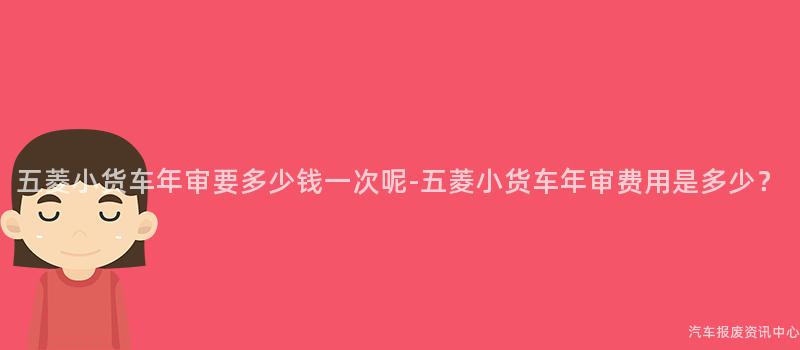 五菱小货车年审要多少钱一次呢-五菱小货车年审费用是多少？