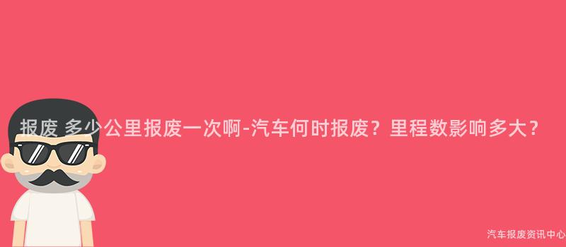 报废 多少公里报废一次啊-汽车何时报废？里程数影响多大？