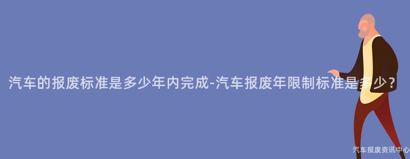 汽车的报废标准是多少年内完成-汽车报废年限制标准是多少？
