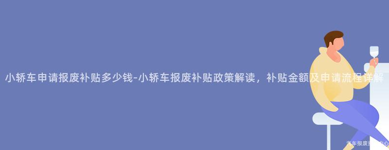 小轿车申请报废补贴多少钱-小轿车报废补贴政策解读，补贴金额及申请流程详解