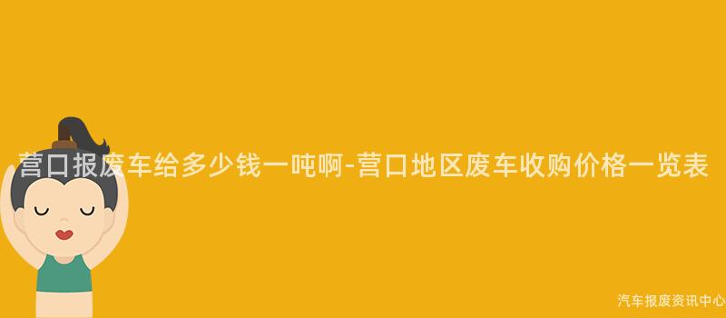 营口报废车给多少钱一吨啊-营口地区废车收购价格一览表