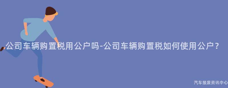 公司车辆购置税用公户吗-公司车辆购置税如何使用公户？