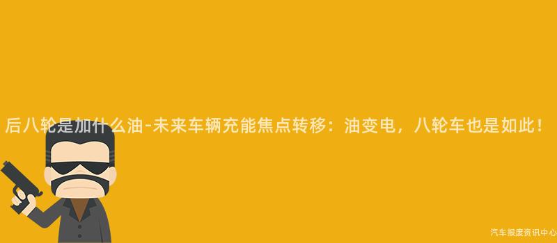 后八轮是加什么油-未来车辆充能焦点转移：油变电，八轮车也是如此！