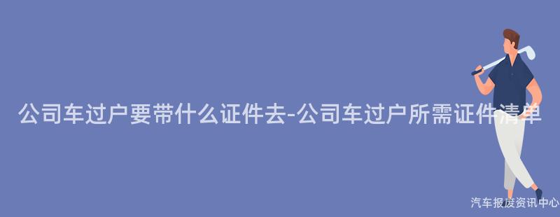 公司车过户要带什么证件去-公司车过户所需证件清单