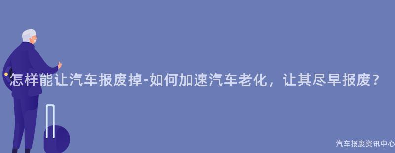 怎样能让汽车报废掉-如何加速汽车老化，让其尽早报废？
