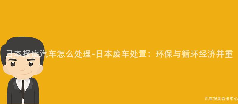 日本报废汽车怎么处理-日本废车处置：环保与循环经济并重