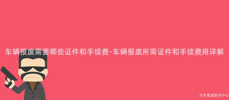 车辆报废需要哪些证件和手续费-车辆报废所需证件和手续费用详解
