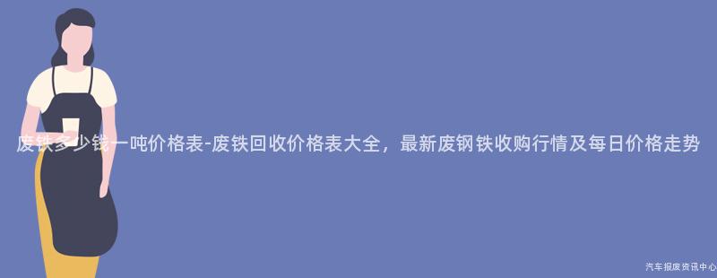 废铁多少钱一吨价格表-废铁回收价格表大全，最新废钢铁收购行情及每日价格走势