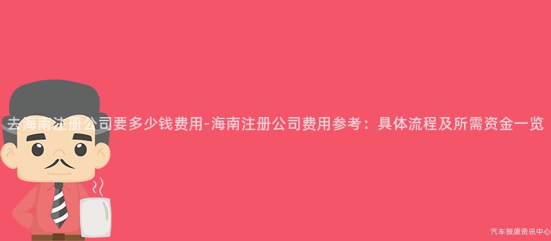 去海南注册公司要多少钱费用-海南注册公司费用参考：具体流程及所需资金一览