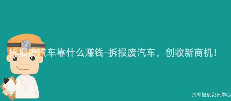 拆报废汽车靠什么赚钱-拆报废汽车，创收新商机！
