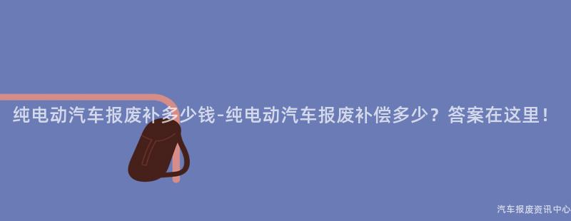 纯电动汽车报废补多少钱-纯电动汽车报废补偿多少？答案在这里！