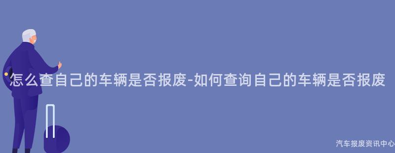 怎么查自己的车辆是否报废-如何查询自己的车辆是否报废