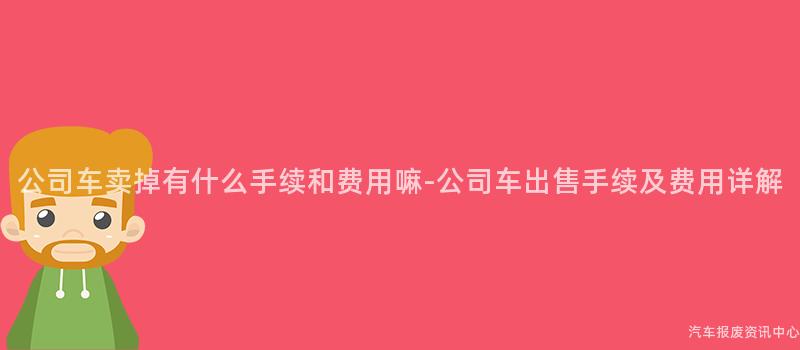 公司车卖掉有什么手续和费用嘛-公司车出售手续及费用详解