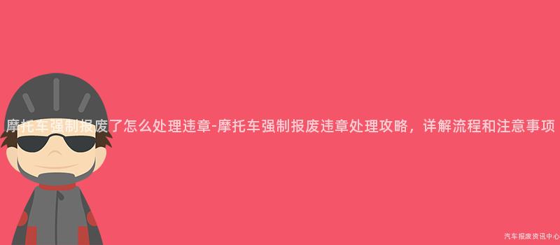 摩托车强制报废了怎么处理违章-摩托车强制报废违章处理攻略，详解流程和注意事项