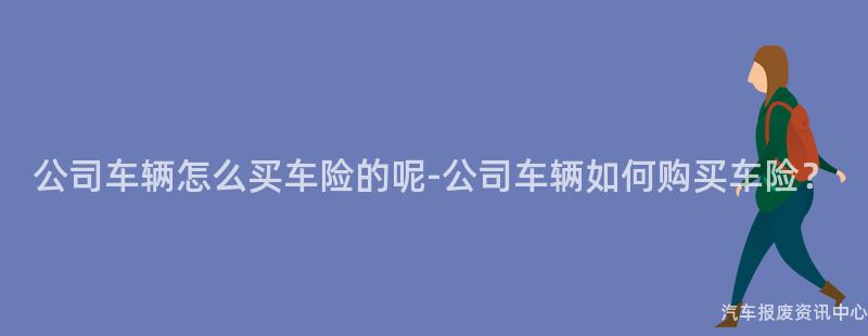 公司车辆怎么买车险的呢-公司车辆如何购买车险？