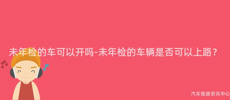 未年检的车可以开吗-未年检的车辆是否可以上路？