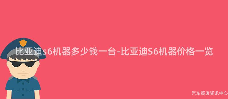 比亚迪s6机器多少钱一台-比亚迪S6机器价格一览