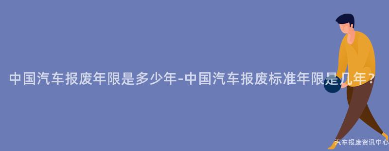 中国汽车报废年限是多少年-中国汽车报废标准年限是几年？