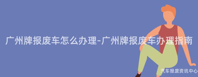 广州牌报废车怎么办理-广州牌报废车办理指南
