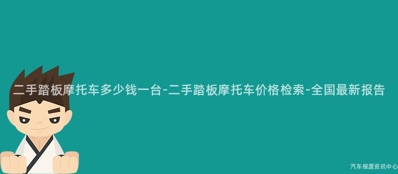 二手踏板摩托车多少钱一台-二手踏板摩托车价格检索-全国最新报告
