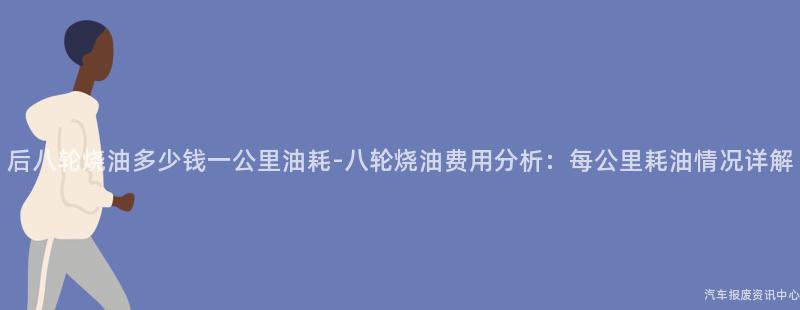 后八轮烧油多少钱一公里油耗-八轮烧油费用分析：每公里耗油情况详解