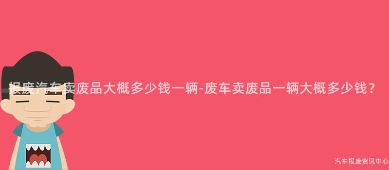 报废汽车卖废品大概多少钱一辆-废车卖废品一辆大概多少钱？