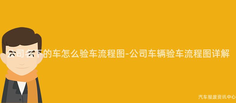 公司名下的车怎么验车流程图-公司车辆验车流程图详解