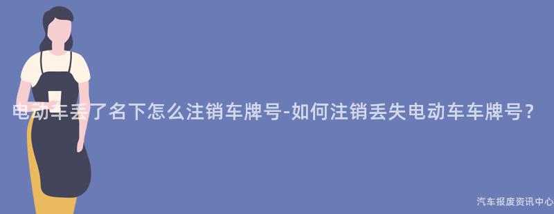 电动车丢了名下怎么注销车牌号-如何注销丢失电动车车牌号？