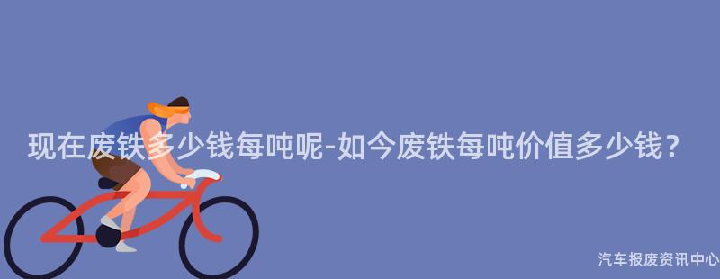 现在废铁多少钱每吨呢-如今废铁每吨价值多少钱？