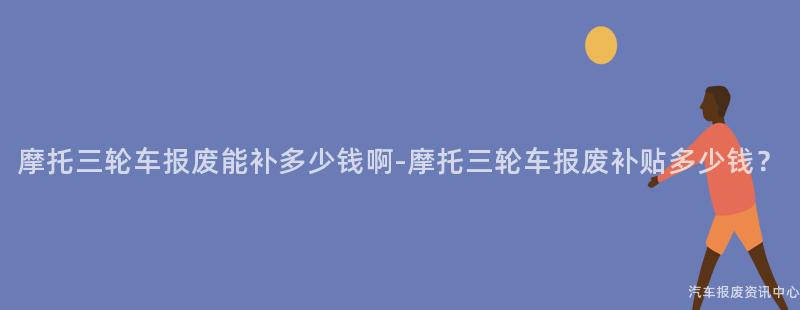 摩托三轮车报废能补多少钱啊-摩托三轮车报废补贴多少钱？