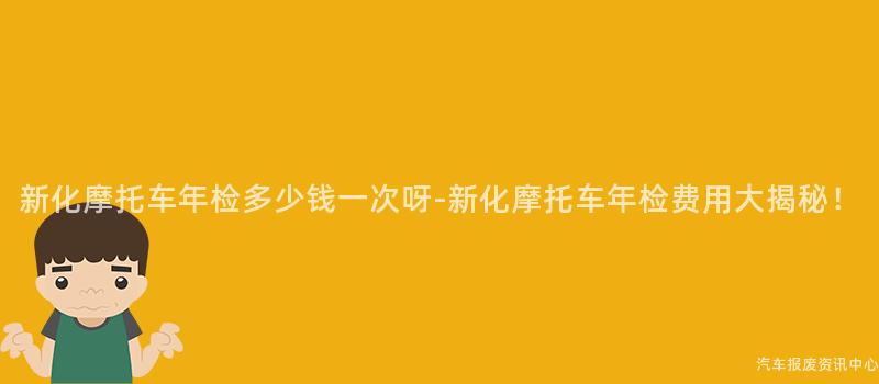 新化摩托车年检多少钱一次呀-新化摩托车年检费用大揭秘！