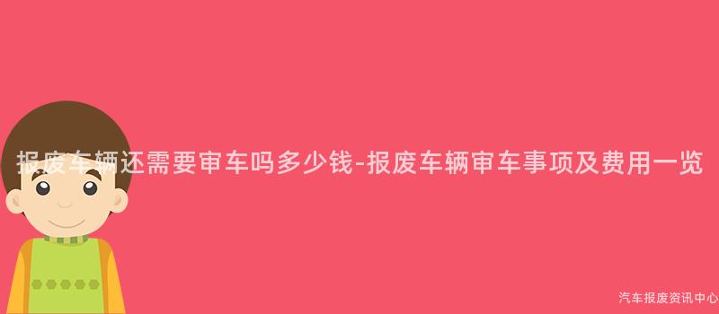 报废车辆还需要审车吗多少钱-报废车辆审车事项及费用一览