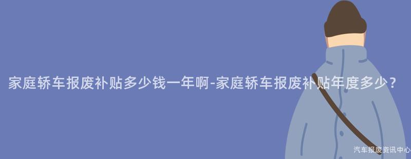 家庭轿车报废补贴多少钱一年啊-家庭轿车报废补贴年度多少？