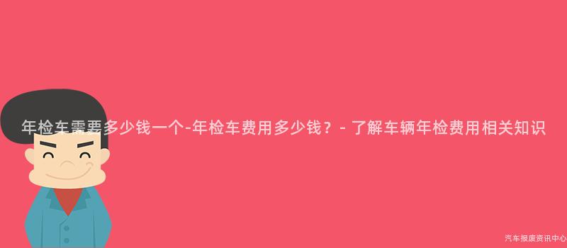 年检车需要多少钱一个-年检车费用多少钱？- 了解车辆年检费用相关知识
